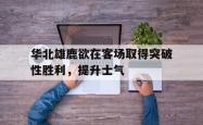 开云体育官方网站-华北雄鹿欲在客场取得突破性胜利，提升士气的简单介绍